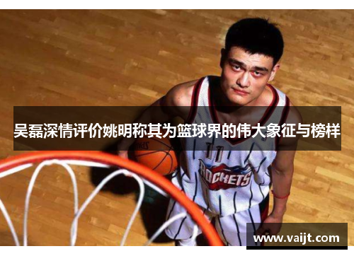 吴磊深情评价姚明称其为篮球界的伟大象征与榜样