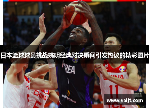 日本篮球球员挑战姚明经典对决瞬间引发热议的精彩图片