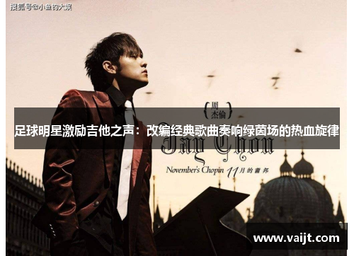 足球明星激励吉他之声：改编经典歌曲奏响绿茵场的热血旋律
