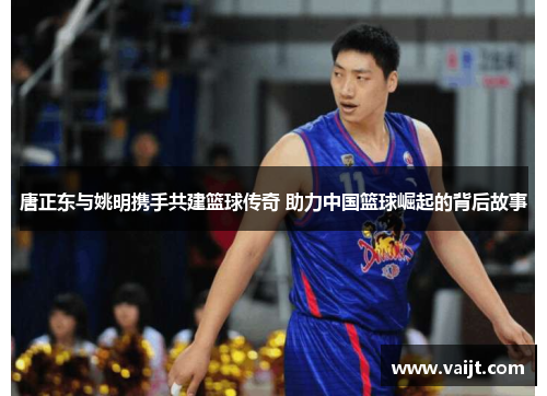 唐正东与姚明携手共建篮球传奇 助力中国篮球崛起的背后故事