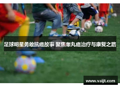 足球明星勇敢抗癌故事 聚焦睾丸癌治疗与康复之路