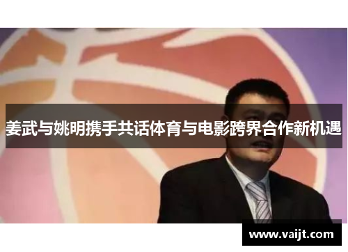 姜武与姚明携手共话体育与电影跨界合作新机遇
