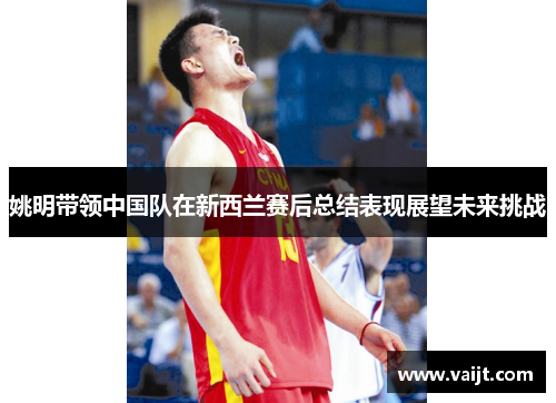 姚明带领中国队在新西兰赛后总结表现展望未来挑战