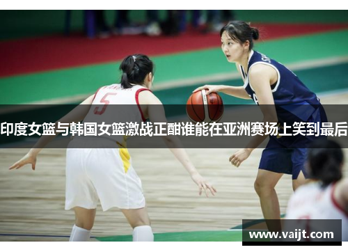 印度女篮与韩国女篮激战正酣谁能在亚洲赛场上笑到最后