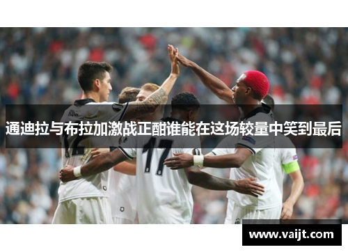 通迪拉与布拉加激战正酣谁能在这场较量中笑到最后